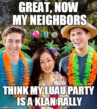 GREAT, NOW MY NEIGHBORS; THINK MY LUAU PARTY IS A KLAN RALLY | image tagged in hawaiian luau | made w/ Imgflip meme maker