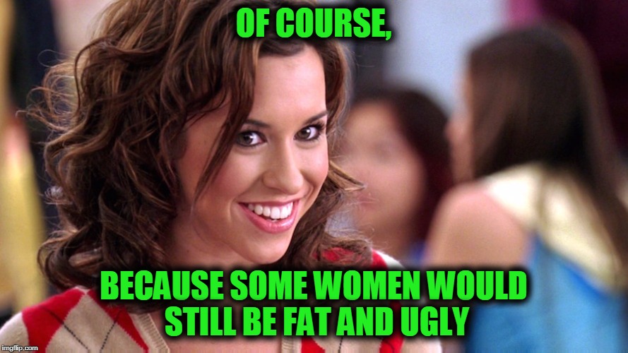 Fetch! | OF COURSE, BECAUSE SOME WOMEN WOULD STILL BE FAT AND UGLY | image tagged in fetch | made w/ Imgflip meme maker