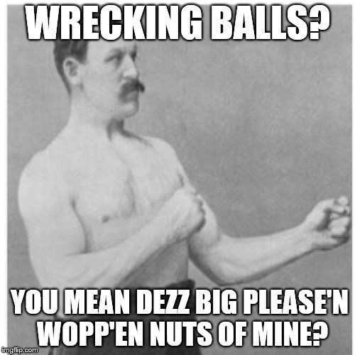 Overly Manly Man Look Out Baby Cause Here I Come



 | WRECKING BALLS? YOU MEAN DEZZ BIG PLEASE'N WOPP'EN NUTS OF MINE? | image tagged in memes,overly manly man,wrecking ball,check yourself before you wreck yourself | made w/ Imgflip meme maker