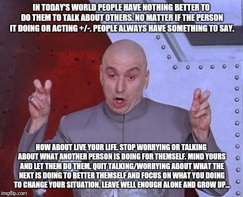 Dr Evil Laser Meme | IN TODAY'S WORLD PEOPLE HAVE NOTHING BETTER TO DO THEM TO TALK ABOUT OTHERS. NO MATTER IF THE PERSON IT DOING OR ACTING +/-. PEOPLE ALWAYS HAVE SOMETHING TO SAY. HOW ABOUT LIVE YOUR LIFE. STOP WORRYING OR TALKING ABOUT WHAT ANOTHER PERSON IS DOING FOR THEMSELF. MIND YOURS AND LET THEM DO THEM. QUIT TALKING/WORRYING ABOUT WHAT THE NEXT IS DOING TO BETTER THEMSELF AND FOCUS ON WHAT YOU DOING TO CHANGE YOUR SITUATION. LEAVE WELL ENOUGH ALONE AND GROW UP... | image tagged in memes,dr evil laser | made w/ Imgflip meme maker