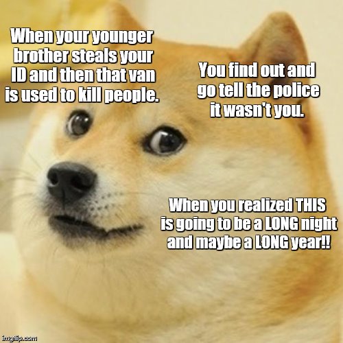SHAGGY WASN'T ME........... | When your younger brother steals your ID and then that van is used to kill people. You find out and go tell the police it wasn't you. When you realized THIS is going to be a LONG night and maybe a LONG year!! | image tagged in memes,doge,wasn't me,brother did what | made w/ Imgflip meme maker