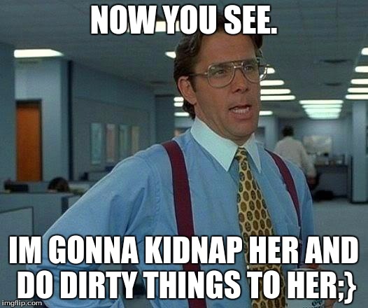 That Would Be Great | NOW YOU SEE. IM GONNA KIDNAP HER AND DO DIRTY THINGS TO HER;} | image tagged in memes,that would be great | made w/ Imgflip meme maker