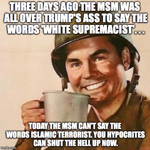 This is but one reason Liberals are morally inferior, and have no business commenting on anyone else. | THREE DAYS AGO THE MSM WAS ALL OVER TRUMP'S ASS TO SAY THE WORDS 'WHITE SUPREMACIST'. . . TODAY THE MSM CAN'T SAY THE WORDS ISLAMIC TERRORIST. YOU HYPOCRITES CAN SHUT THE HELL UP NOW. | image tagged in 2017,president trump,msm,lies,hypocrisy,islamic terrorism | made w/ Imgflip meme maker