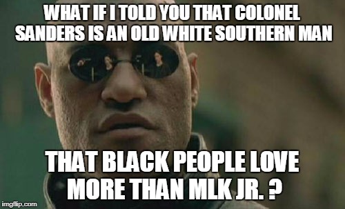 Matrix Morpheus Meme | WHAT IF I TOLD YOU THAT COLONEL SANDERS IS AN OLD WHITE SOUTHERN MAN THAT BLACK PEOPLE LOVE MORE THAN MLK JR. ? | image tagged in memes,matrix morpheus | made w/ Imgflip meme maker