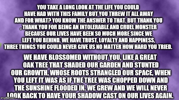 Blank purple  | YOU TAKE A LONG LOOK AT THE LIFE YOU COULD HAVE HAD WITH THIS FAMILY BUT YOU THREW IT ALL AWAY AND FOR WHAT? YOU KNOW THE ANSWER TO THAT. BUT THANK YOU , THANK YOU FOR BEING AN INTOLERABLE AND CRUEL MONSTER BECAUSE OUR LIVES HAVE BEEN SO MUCH MORE SINCE WE LEFT YOU BEHIND. WE HAVE TRUST, LOYALTY AND HAPPINESS, THREE THINGS YOU COULD NEVER GIVE US NO MATTER HOW HARD YOU TRIED. WE HAVE BLOSSOMED WITHOUT YOU, LIKE A GREAT OAK TREE THAT SHADED OUR GARDEN AND STUNTED OUR GROWTH, WHOSE ROOTS STRANGLED OUR SPACE, WHEN YOU LEFT IT WAS AS IF THE TREE WAS CHOPPED DOWN AND THE SUNSHINE FLOODED IN. WE GREW AND WE WILL NEVER LOOK BACK TO HAVE YOUR SHADOW CAST ON OUR LIVES AGAIN. | image tagged in blank purple | made w/ Imgflip meme maker
