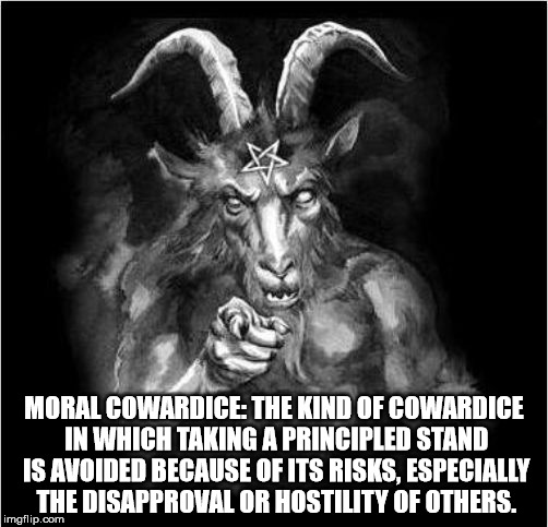 Moral Cowardice | MORAL COWARDICE: THE KIND OF COWARDICE IN WHICH TAKING A PRINCIPLED STAND IS AVOIDED BECAUSE OF ITS RISKS, ESPECIALLY THE DISAPPROVAL OR HOSTILITY OF OTHERS. | image tagged in satan wants you,moral coward,satanism | made w/ Imgflip meme maker