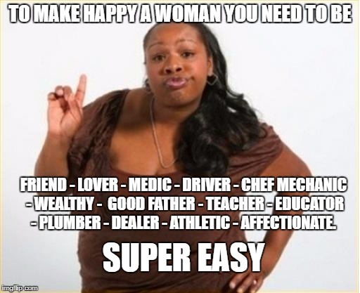 angry black women | TO MAKE HAPPY A WOMAN YOU NEED TO BE; FRIEND - LOVER - MEDIC - DRIVER - CHEF MECHANIC - WEALTHY -  GOOD FATHER - TEACHER - EDUCATOR - PLUMBER - DEALER - ATHLETIC - AFFECTIONATE. SUPER EASY | image tagged in angry black women | made w/ Imgflip meme maker