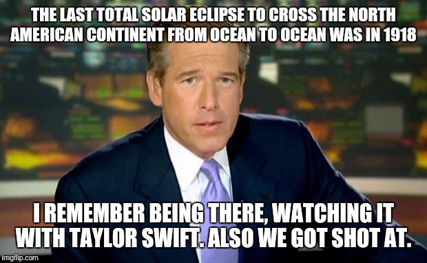 Trust me, I have journalistic integrity.  | THE LAST TOTAL SOLAR ECLIPSE TO CROSS THE NORTH AMERICAN CONTINENT FROM OCEAN TO OCEAN WAS IN 1918; I REMEMBER BEING THERE, WATCHING IT WITH TAYLOR SWIFT. ALSO WE GOT SHOT AT. | image tagged in memes,brian williams was there | made w/ Imgflip meme maker