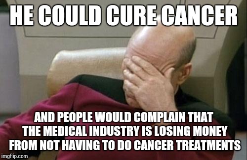 Captain Picard Facepalm Meme | HE COULD CURE CANCER AND PEOPLE WOULD COMPLAIN THAT THE MEDICAL INDUSTRY IS LOSING MONEY FROM NOT HAVING TO DO CANCER TREATMENTS | image tagged in memes,captain picard facepalm | made w/ Imgflip meme maker
