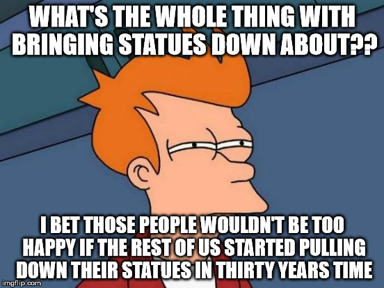 This world is utterly stupid | WHAT'S THE WHOLE THING WITH BRINGING STATUES DOWN ABOUT?? I BET THOSE PEOPLE WOULDN'T BE TOO HAPPY IF THE REST OF US STARTED PULLING DOWN THEIR STATUES IN THIRTY YEARS TIME | image tagged in memes,futurama fry | made w/ Imgflip meme maker