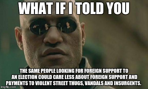 Matrix Morpheus Meme | WHAT IF I TOLD YOU; THE SAME PEOPLE LOOKING FOR FOREIGN SUPPORT TO AN ELECTION COULD CARE LESS ABOUT FOREIGN SUPPORT AND PAYMENTS TO VIOLENT STREET THUGS, VANDALS AND INSURGENTS. | image tagged in memes,matrix morpheus | made w/ Imgflip meme maker