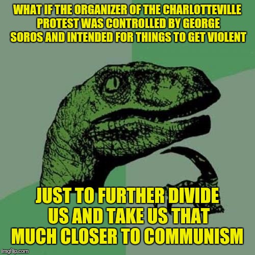 Philosoraptor | WHAT IF THE ORGANIZER OF THE CHARLOTTEVILLE PROTEST WAS CONTROLLED BY GEORGE SOROS AND INTENDED FOR THINGS TO GET VIOLENT; JUST TO FURTHER DIVIDE US AND TAKE US THAT MUCH CLOSER TO COMMUNISM | image tagged in memes,philosoraptor | made w/ Imgflip meme maker