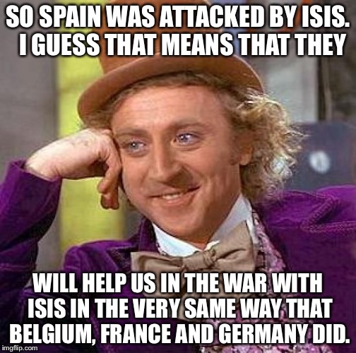 Creepy Condescending Wonka | SO SPAIN WAS ATTACKED BY ISIS.  I GUESS THAT MEANS THAT THEY; WILL HELP US IN THE WAR WITH ISIS IN THE VERY SAME WAY THAT BELGIUM, FRANCE AND GERMANY DID. | image tagged in memes,creepy condescending wonka | made w/ Imgflip meme maker