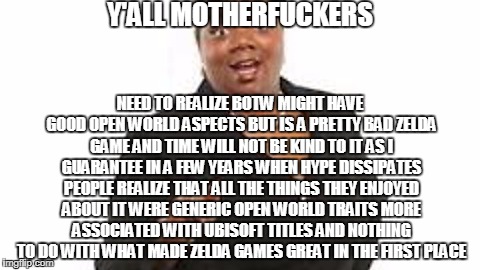 Yall motherfuckers need jesus | Y'ALL MOTHERFUCKERS; NEED TO REALIZE BOTW MIGHT HAVE GOOD OPEN WORLD ASPECTS BUT IS A PRETTY BAD ZELDA GAME AND TIME WILL NOT BE KIND TO IT AS I GUARANTEE IN A FEW YEARS WHEN HYPE DISSIPATES PEOPLE REALIZE THAT ALL THE THINGS THEY ENJOYED ABOUT IT WERE GENERIC OPEN WORLD TRAITS MORE ASSOCIATED WITH UBISOFT TITLES AND NOTHING TO DO WITH WHAT MADE ZELDA GAMES GREAT IN THE FIRST PLACE | image tagged in yall motherfuckers need jesus | made w/ Imgflip meme maker