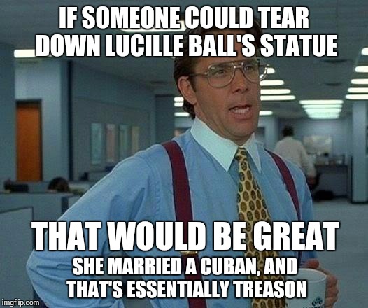 Cease and Desi | IF SOMEONE COULD TEAR DOWN LUCILLE BALL'S STATUE THAT WOULD BE GREAT SHE MARRIED A CUBAN, AND THAT'S ESSENTIALLY TREASON | image tagged in memes,that would be great,i love lucy,cuba | made w/ Imgflip meme maker