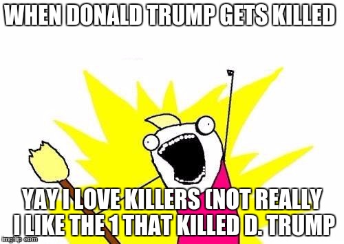 X All The Y Meme | WHEN DONALD TRUMP GETS KILLED; YAY I LOVE KILLERS (NOT REALLY I LIKE THE 1 THAT KILLED D. TRUMP | image tagged in memes,x all the y | made w/ Imgflip meme maker