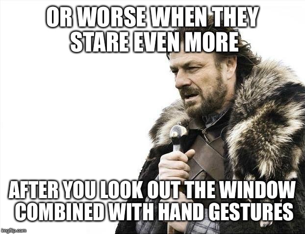 Brace Yourselves X is Coming Meme | OR WORSE WHEN THEY STARE EVEN MORE AFTER YOU LOOK OUT THE WINDOW COMBINED WITH HAND GESTURES | image tagged in memes,brace yourselves x is coming | made w/ Imgflip meme maker