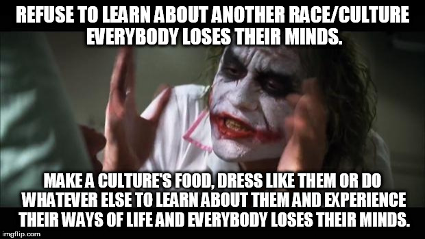 And everybody loses their minds Meme | REFUSE TO LEARN ABOUT ANOTHER RACE/CULTURE EVERYBODY LOSES THEIR MINDS. MAKE A CULTURE'S FOOD, DRESS LIKE THEM OR DO WHATEVER ELSE TO LEARN ABOUT THEM AND EXPERIENCE THEIR WAYS OF LIFE AND EVERYBODY LOSES THEIR MINDS. | image tagged in memes,and everybody loses their minds | made w/ Imgflip meme maker
