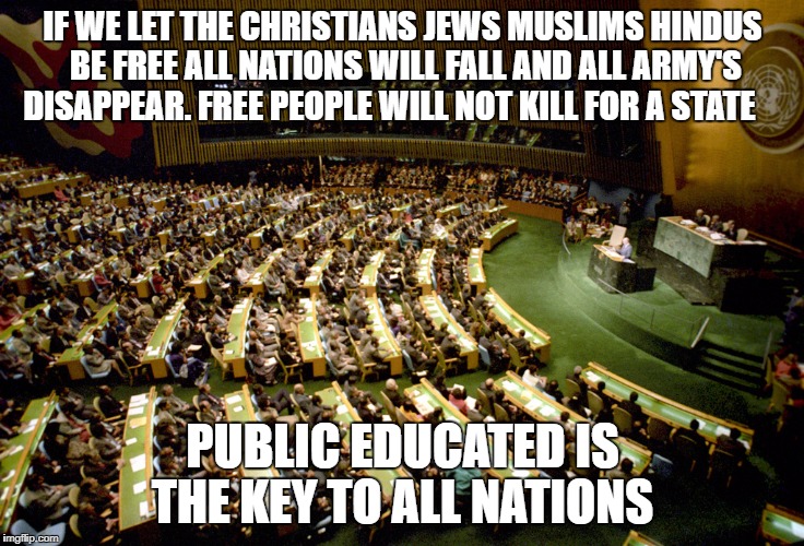 United nations | IF WE LET THE CHRISTIANS JEWS MUSLIMS HINDUS BE FREE ALL NATIONS WILL FALL AND ALL ARMY'S DISAPPEAR. FREE PEOPLE WILL NOT KILL FOR A STATE; PUBLIC EDUCATED IS THE KEY TO ALL NATIONS | image tagged in united nations | made w/ Imgflip meme maker