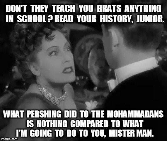 Norma Desmond and Pershing | DON'T  THEY  TEACH  YOU  BRATS  ANYTHING  IN  SCHOOL ? READ  YOUR  HISTORY,  JUNIOR. WHAT  PERSHING  DID  TO  THE  MOHAMMADANS  IS  NOTHING  COMPARED  TO  WHAT  I'M  GOING  TO  DO  TO  YOU,  MISTER MAN. | image tagged in norma desmond,pershing,trump | made w/ Imgflip meme maker