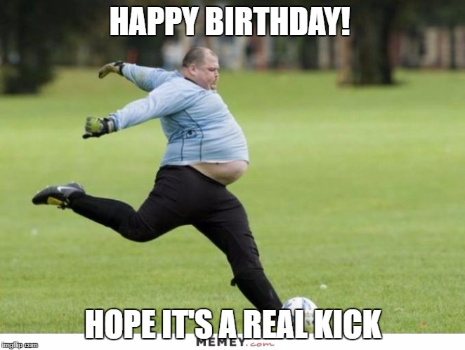 fat guy soccer | HAPPY BIRTHDAY! HOPE IT'S A REAL KICK | image tagged in fat guy soccer | made w/ Imgflip meme maker