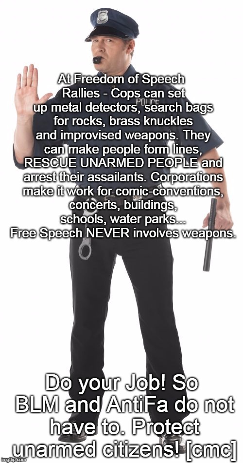 Stop Cop | At Freedom of Speech Rallies - Cops can set up metal detectors, search bags for rocks, brass knuckles and improvised weapons. They can make people form lines, RESCUE UNARMED PEOPLE and arrest their assailants. Corporations make it work for comic-conventions, concerts, buildings, schools, water parks... Free Speech NEVER involves weapons. Do your Job! So BLM and AntiFa do not have to. Protect unarmed citizens! [cmc] | image tagged in memes,stop cop | made w/ Imgflip meme maker