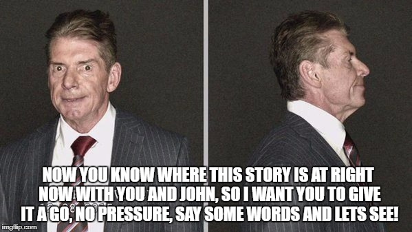 NOW YOU KNOW WHERE THIS STORY IS AT RIGHT NOW WITH YOU AND JOHN, SO I WANT YOU TO GIVE IT A GO, NO PRESSURE, SAY SOME WORDS AND LETS SEE! | made w/ Imgflip meme maker