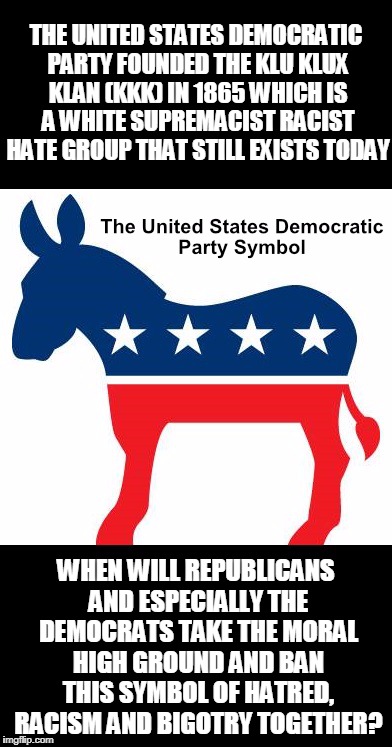 THE UNITED STATES DEMOCRATIC PARTY FOUNDED THE KLU KLUX KLAN (KKK) IN 1865 WHICH IS A WHITE SUPREMACIST RACIST HATE GROUP THAT STILL EXISTS TODAY; WHEN WILL REPUBLICANS AND ESPECIALLY THE DEMOCRATS TAKE THE MORAL HIGH GROUND AND BAN THIS SYMBOL OF HATRED, RACISM AND BIGOTRY TOGETHER? | image tagged in democrat | made w/ Imgflip meme maker