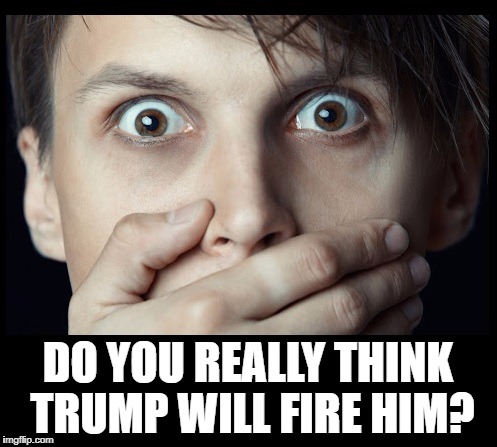oh my | DO YOU REALLY THINK TRUMP WILL FIRE HIM? | image tagged in oh my | made w/ Imgflip meme maker