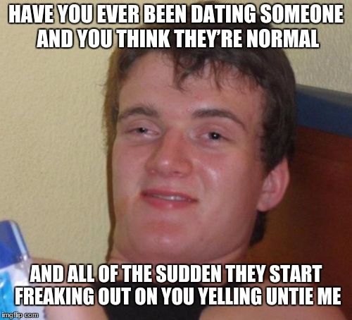 10 Guy | HAVE YOU EVER BEEN DATING SOMEONE AND YOU THINK THEY’RE NORMAL; AND ALL OF THE SUDDEN THEY START FREAKING OUT ON YOU YELLING UNTIE ME | image tagged in memes,10 guy | made w/ Imgflip meme maker