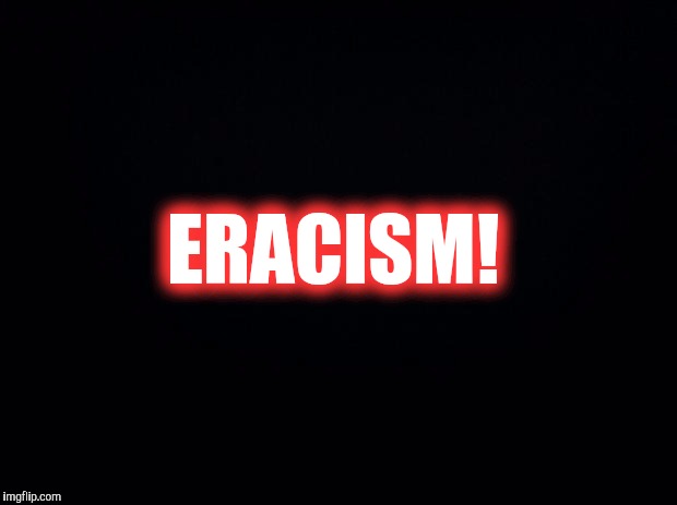 Black background | ERACISM! | image tagged in black background | made w/ Imgflip meme maker