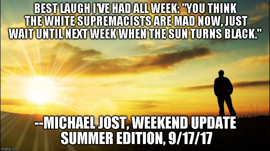 inspirational | BEST LAUGH I'VE HAD ALL WEEK:
"YOU THINK THE WHITE SUPREMACISTS ARE MAD NOW, JUST WAIT UNTIL NEXT WEEK WHEN THE SUN TURNS BLACK."; --MICHAEL JOST, WEEKEND UPDATE SUMMER EDITION, 9/17/17 | image tagged in inspirational | made w/ Imgflip meme maker
