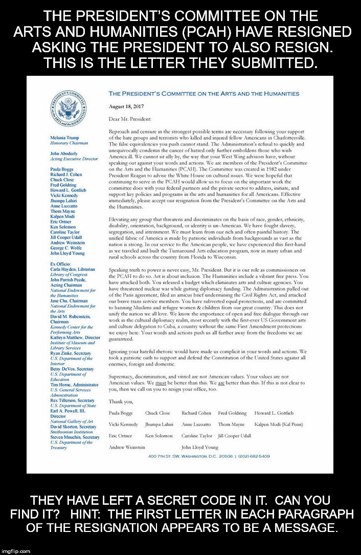 THE PRESIDENT’S COMMITTEE ON THE ARTS AND HUMANITIES (PCAH) HAVE RESIGNED ASKING THE PRESIDENT TO ALSO RESIGN.  THIS IS THE LETTER THEY SUBMITTED. THEY HAVE LEFT A SECRET CODE IN IT.  CAN YOU FIND IT?  
HINT:  THE FIRST LETTER IN EACH PARAGRAPH OF THE RESIGNATION APPEARS TO BE A MESSAGE. | image tagged in presidents committee on the arts and humanities resignation | made w/ Imgflip meme maker