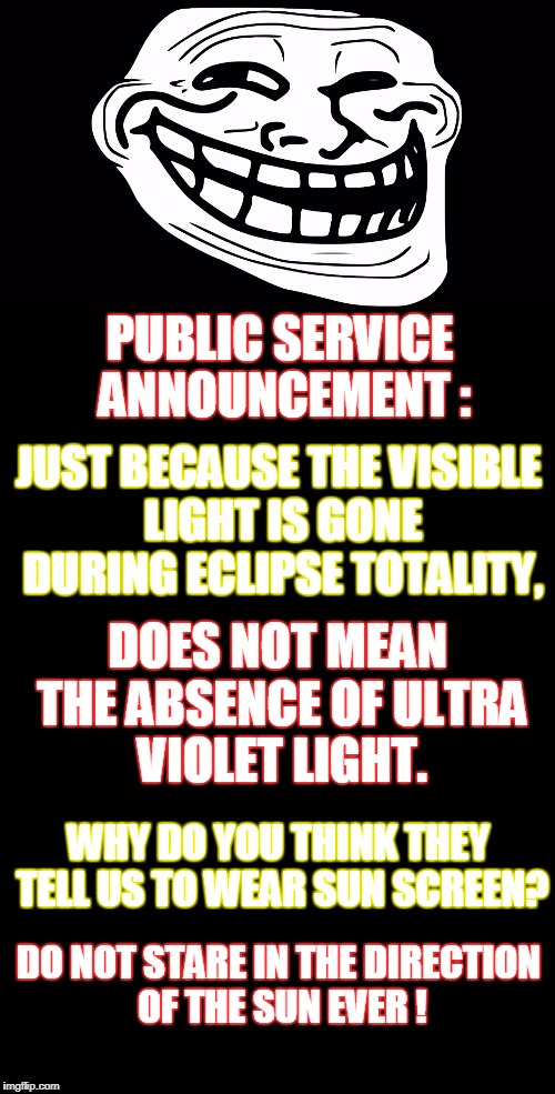 Your friendly neighborhood Troll here to remind you that hostile trolls want you to go blind! | PUBLIC SERVICE ANNOUNCEMENT :; JUST BECAUSE THE VISIBLE LIGHT IS GONE DURING ECLIPSE TOTALITY, DOES NOT MEAN THE ABSENCE OF ULTRA VIOLET LIGHT. WHY DO YOU THINK THEY TELL US TO WEAR SUN SCREEN? DO NOT STARE IN THE DIRECTION OF THE SUN EVER ! | image tagged in troll face,internet trolls,solar eclipse,eclipse,public service announcement | made w/ Imgflip meme maker