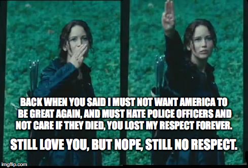 Katniss Respect | BACK WHEN YOU SAID I MUST NOT WANT AMERICA TO BE GREAT AGAIN, AND MUST HATE POLICE OFFICERS AND NOT CARE IF THEY DIED, YOU LOST MY RESPECT FOREVER. STILL LOVE YOU, BUT NOPE, STILL NO RESPECT. | image tagged in katniss respect | made w/ Imgflip meme maker