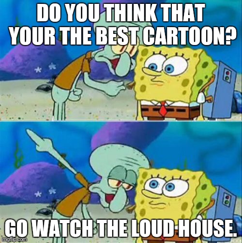 Talk To Spongebob | DO YOU THINK THAT YOUR THE BEST CARTOON? GO WATCH THE LOUD HOUSE. | image tagged in memes,talk to spongebob | made w/ Imgflip meme maker
