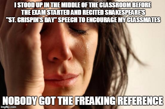 First World Problems Meme | I STOOD UP IN THE MIDDLE OF THE CLASSROOM BEFORE THE EXAM STARTED AND RECITED SHAKESPEARE'S "ST. CRISPIN'S DAY" SPEECH TO ENCOURAGE MY CLASSMATES; NOBODY GOT THE FREAKING REFERENCE | image tagged in memes,first world problems | made w/ Imgflip meme maker