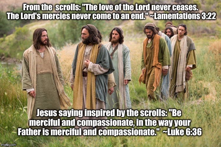 Jesus: Be merciful and compassionate | From the  scrolls: "The love of the Lord never ceases. The Lord's mercies never come to an end." ~Lamentations 3:22; Jesus saying inspired by the scrolls: "Be merciful and compassionate, in the way your Father is merciful and compassionate."  ~Luke 6:36 | image tagged in jesus,love,compassion,luke 636,lamentations 322,mercy | made w/ Imgflip meme maker