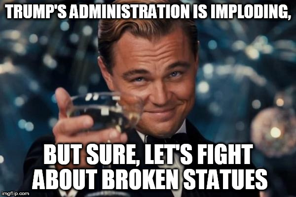 Leo Finds You Silly | TRUMP'S ADMINISTRATION IS IMPLODING, BUT SURE, LET'S FIGHT ABOUT BROKEN STATUES | image tagged in memes,leonardo dicaprio cheers,politics,funny | made w/ Imgflip meme maker