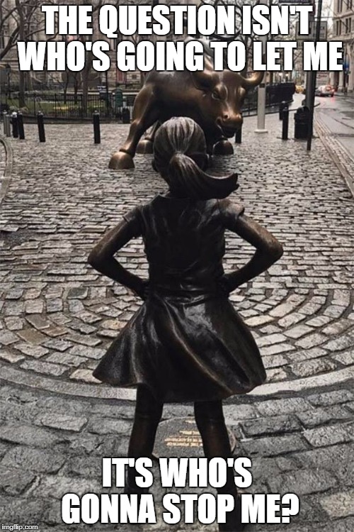 Wall Street Girl Statue Women's Day | THE QUESTION ISN'T WHO'S GOING TO LET ME; IT'S WHO'S GONNA STOP ME? | image tagged in wall street girl statue women's day | made w/ Imgflip meme maker