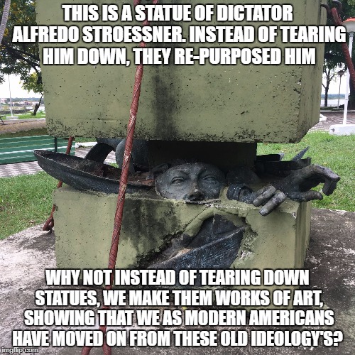 Smarter than tearing it down | THIS IS A STATUE OF DICTATOR ALFREDO STROESSNER. INSTEAD OF TEARING HIM DOWN, THEY RE-PURPOSED HIM; WHY NOT INSTEAD OF TEARING DOWN STATUES, WE MAKE THEM WORKS OF ART, SHOWING THAT WE AS MODERN AMERICANS HAVE MOVED ON FROM THESE OLD IDEOLOGY'S? | image tagged in memes,meme,tear it down,statue,confederate,smart | made w/ Imgflip meme maker