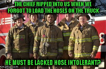 Firefighter pun | THE CHIEF RIPPED INTO US WHEN WE FORGOT TO LOAD THE HOSES ON THE TRUCK; HE MUST BE LACKED HOSE INTOLERANT? | image tagged in firefighters,lactose intolerant,bad pun | made w/ Imgflip meme maker