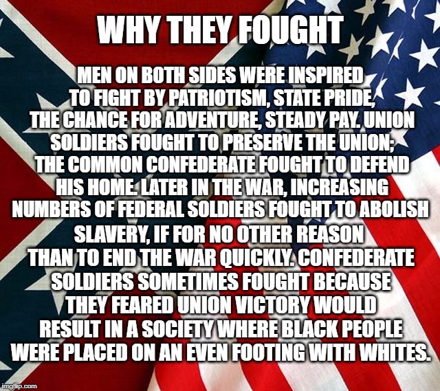 WHY THEY FOUGHT; MEN ON BOTH SIDES WERE INSPIRED TO FIGHT BY PATRIOTISM, STATE PRIDE, THE CHANCE FOR ADVENTURE, STEADY PAY. UNION SOLDIERS FOUGHT TO PRESERVE THE UNION; THE COMMON CONFEDERATE FOUGHT TO DEFEND HIS HOME. LATER IN THE WAR, INCREASING NUMBERS OF FEDERAL SOLDIERS FOUGHT TO ABOLISH; SLAVERY, IF FOR NO OTHER REASON THAN TO END THE WAR QUICKLY. CONFEDERATE SOLDIERS SOMETIMES FOUGHT BECAUSE THEY FEARED UNION VICTORY WOULD RESULT IN A SOCIETY WHERE BLACK PEOPLE WERE PLACED ON AN EVEN FOOTING WITH WHITES. | image tagged in american flag,confederate flag | made w/ Imgflip meme maker