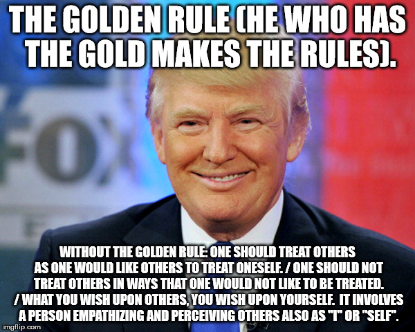 Donald Trumps version of The Golden Rule. | THE GOLDEN RULE (HE WHO HAS THE GOLD MAKES THE RULES). WITHOUT THE GOLDEN RULE: ONE SHOULD TREAT OTHERS AS ONE WOULD LIKE OTHERS TO TREAT ONESELF. / ONE SHOULD NOT TREAT OTHERS IN WAYS THAT ONE WOULD NOT LIKE TO BE TREATED. / WHAT YOU WISH UPON OTHERS, YOU WISH UPON YOURSELF.  IT INVOLVES A PERSON EMPATHIZING AND PERCEIVING OTHERS ALSO AS "I" OR "SELF". | image tagged in donald trump,the golden rule,hate,narcissist,evil,unhealthy narcissism | made w/ Imgflip meme maker