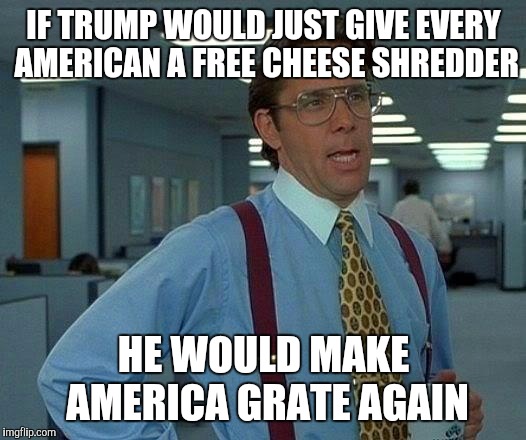 Make America Grate Again!  | IF TRUMP WOULD JUST GIVE EVERY AMERICAN A FREE CHEESE SHREDDER; HE WOULD MAKE AMERICA GRATE AGAIN | image tagged in memes,that would be great,make america great again,jbmemegeek,trump,donald trump | made w/ Imgflip meme maker