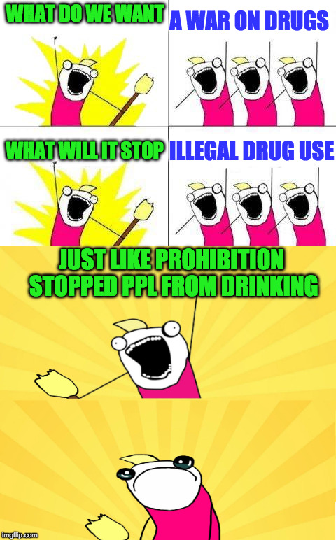 funny how this does not work at all | A WAR ON DRUGS; WHAT DO WE WANT; ILLEGAL DRUG USE; WHAT WILL IT STOP; JUST LIKE PROHIBITION STOPPED PPL FROM DRINKING | image tagged in drug laws,prohibition,tags,legislation | made w/ Imgflip meme maker