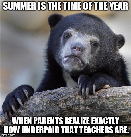 Confession Bear Meme | SUMMER IS THE TIME OF THE YEAR; WHEN PARENTS REALIZE EXACTLY HOW UNDERPAID THAT TEACHERS ARE. | image tagged in memes,confession bear | made w/ Imgflip meme maker