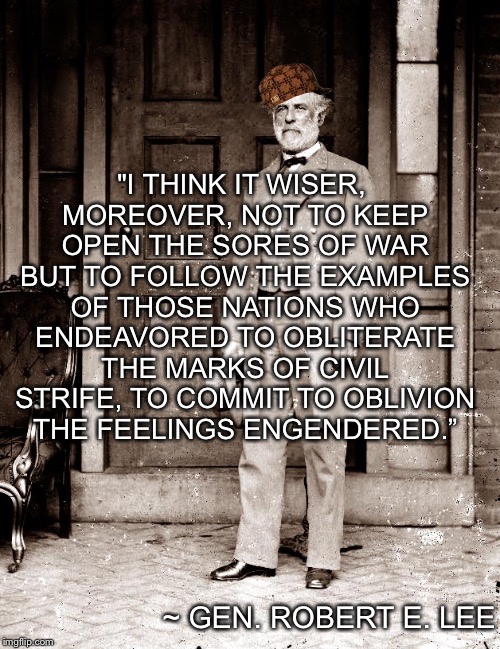 Gen. Lee on confederate memorials... | "I THINK IT WISER, MOREOVER, NOT TO KEEP OPEN THE SORES OF WAR BUT TO FOLLOW THE EXAMPLES OF THOSE NATIONS WHO ENDEAVORED TO OBLITERATE THE MARKS OF CIVIL STRIFE, TO COMMIT TO OBLIVION THE FEELINGS ENGENDERED.”; ~ GEN. ROBERT E. LEE | image tagged in general lee,statues,confederacy | made w/ Imgflip meme maker