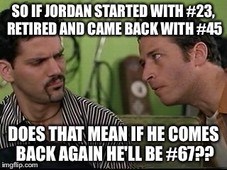 jon stewart half baked on weed | SO IF JORDAN STARTED WITH #23, RETIRED AND CAME BACK WITH #45; DOES THAT MEAN IF HE COMES BACK AGAIN HE'LL BE #67?? | image tagged in jon stewart half baked on weed | made w/ Imgflip meme maker