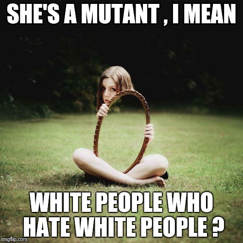 SHE'S A MUTANT , I MEAN WHITE PEOPLE WHO HATE WHITE PEOPLE ? | image tagged in mirror girl | made w/ Imgflip meme maker